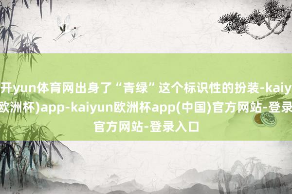 开yun体育网出身了“青绿”这个标识性的扮装-kaiyun(欧洲杯)app-kaiyun欧洲杯app(中国)官方网站-登录入口