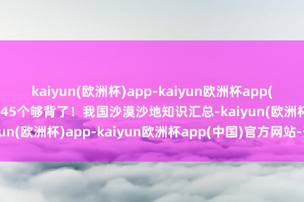 kaiyun(欧洲杯)app-kaiyun欧洲杯app(中国)官方网站-登录入口45个够背了！我国沙漠沙地知识汇总-kaiyun(欧洲杯)app-kaiyun欧洲杯app(中国)官方网站-登录入口