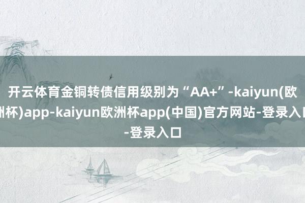 开云体育金铜转债信用级别为“AA+”-kaiyun(欧洲杯)app-kaiyun欧洲杯app(中国)官方网站-登录入口