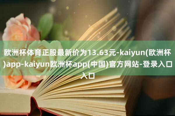 欧洲杯体育正股最新价为13.63元-kaiyun(欧洲杯)app-kaiyun欧洲杯app(中国)官方网站-登录入口