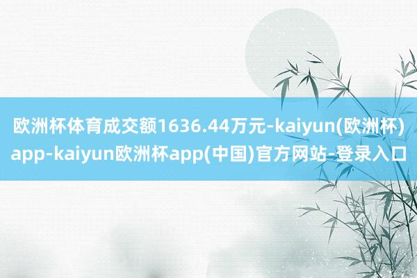 欧洲杯体育成交额1636.44万元-kaiyun(欧洲杯)app-kaiyun欧洲杯app(中国)官方网站-登录入口