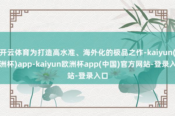 开云体育为打造高水准、海外化的极品之作-kaiyun(欧洲杯)app-kaiyun欧洲杯app(中国)官方网站-登录入口