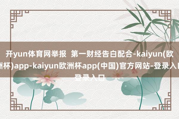 开yun体育网举报  第一财经告白配合-kaiyun(欧洲杯)app-kaiyun欧洲杯app(中国)官方网站-登录入口