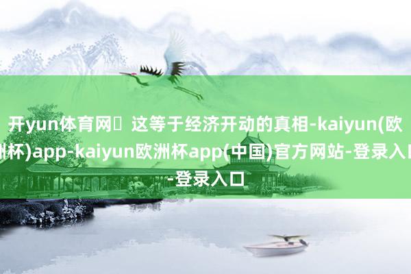 开yun体育网​这等于经济开动的真相-kaiyun(欧洲杯)app-kaiyun欧洲杯app(中国)官方网站-登录入口