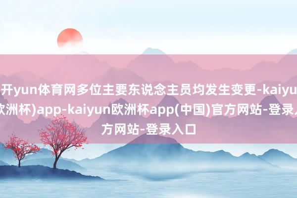 开yun体育网多位主要东说念主员均发生变更-kaiyun(欧洲杯)app-kaiyun欧洲杯app(中国)官方网站-登录入口