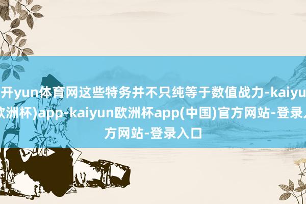 开yun体育网这些特务并不只纯等于数值战力-kaiyun(欧洲杯)app-kaiyun欧洲杯app(中国)官方网站-登录入口