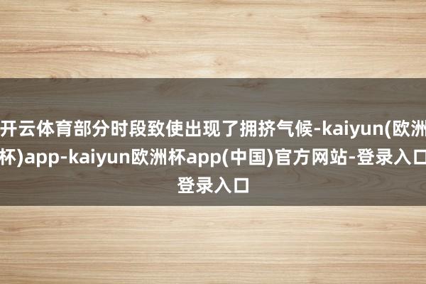 开云体育部分时段致使出现了拥挤气候-kaiyun(欧洲杯)app-kaiyun欧洲杯app(中国)官方网站-登录入口