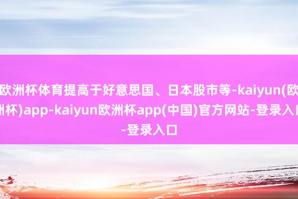 欧洲杯体育提高于好意思国、日本股市等-kaiyun(欧洲杯)app-kaiyun欧洲杯app(中国)官方网站-登录入口