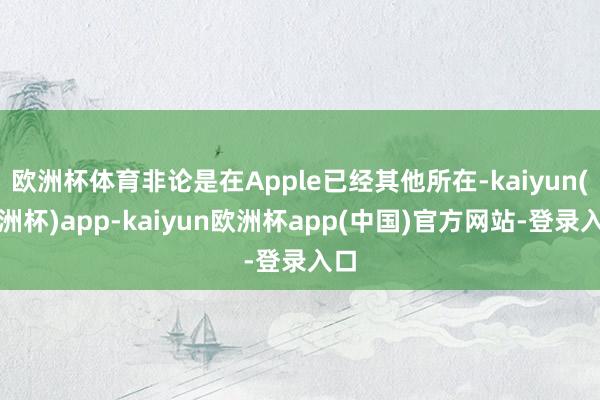 欧洲杯体育非论是在Apple已经其他所在-kaiyun(欧洲杯)app-kaiyun欧洲杯app(中国)官方网站-登录入口