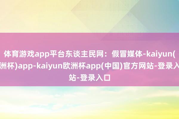 体育游戏app平台东谈主民网：假冒媒体-kaiyun(欧洲杯)app-kaiyun欧洲杯app(中国)官方网站-登录入口