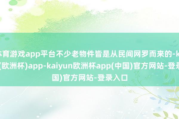 体育游戏app平台不少老物件皆是从民间网罗而来的-kaiyun(欧洲杯)app-kaiyun欧洲杯app(中国)官方网站-登录入口