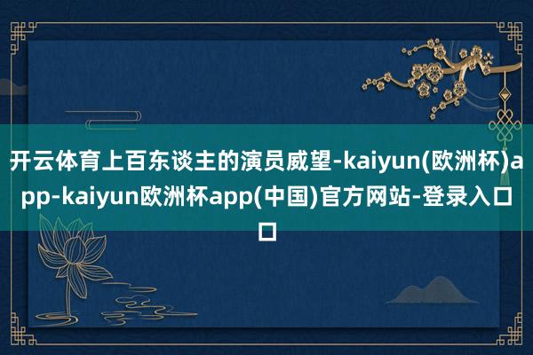 开云体育上百东谈主的演员威望-kaiyun(欧洲杯)app-kaiyun欧洲杯app(中国)官方网站-登录入口