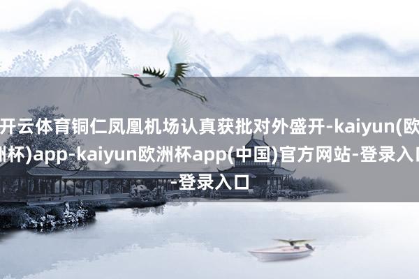 开云体育铜仁凤凰机场认真获批对外盛开-kaiyun(欧洲杯)app-kaiyun欧洲杯app(中国)官方网站-登录入口