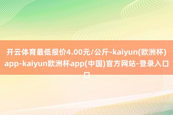 开云体育最低报价4.00元/公斤-kaiyun(欧洲杯)app-kaiyun欧洲杯app(中国)官方网站-登录入口