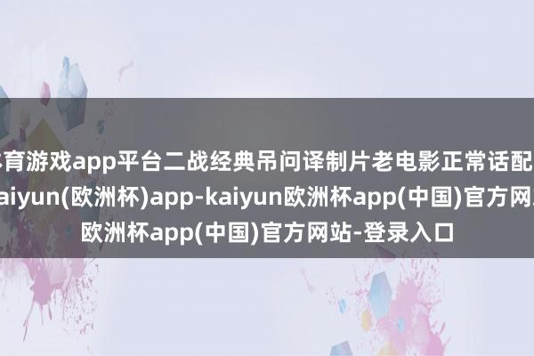 体育游戏app平台二战经典吊问译制片老电影正常话配音《遑急》-kaiyun(欧洲杯)app-kaiyun欧洲杯app(中国)官方网站-登录入口