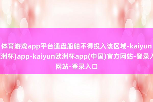 体育游戏app平台通盘船舶不得投入该区域-kaiyun(欧洲杯)app-kaiyun欧洲杯app(中国)官方网站-登录入口