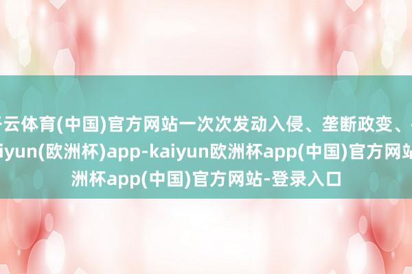 开云体育(中国)官方网站一次次发动入侵、垄断政变、推行制裁-kaiyun(欧洲杯)app-kaiyun欧洲杯app(中国)官方网站-登录入口