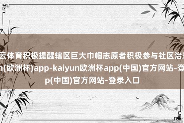 开云体育积极提醒辖区巨大巾帼志原者积极参与社区治理-kaiyun(欧洲杯)app-kaiyun欧洲杯app(中国)官方网站-登录入口