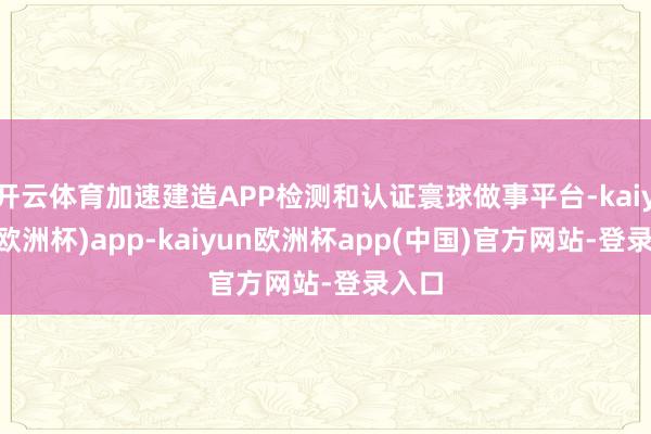 开云体育加速建造APP检测和认证寰球做事平台-kaiyun(欧洲杯)app-kaiyun欧洲杯app(中国)官方网站-登录入口