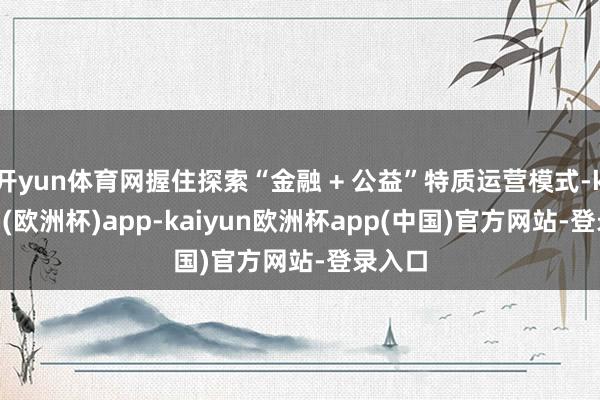 开yun体育网握住探索“金融 + 公益”特质运营模式-kaiyun(欧洲杯)app-kaiyun欧洲杯app(中国)官方网站-登录入口