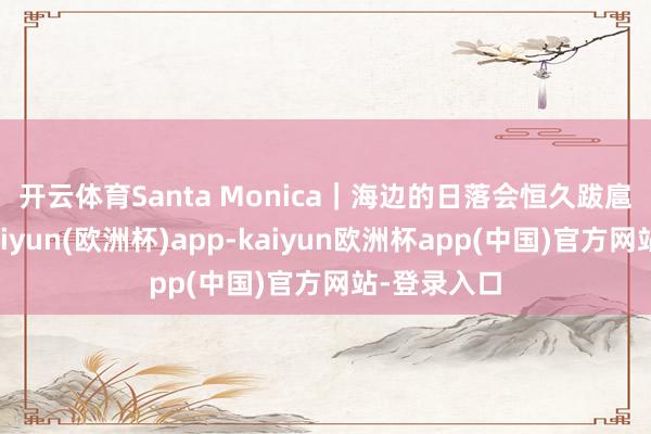 开云体育Santa Monica｜海边的日落会恒久跋扈🍹-kaiyun(欧洲杯)app-kaiyun欧洲杯app(中国)官方网站-登录入口