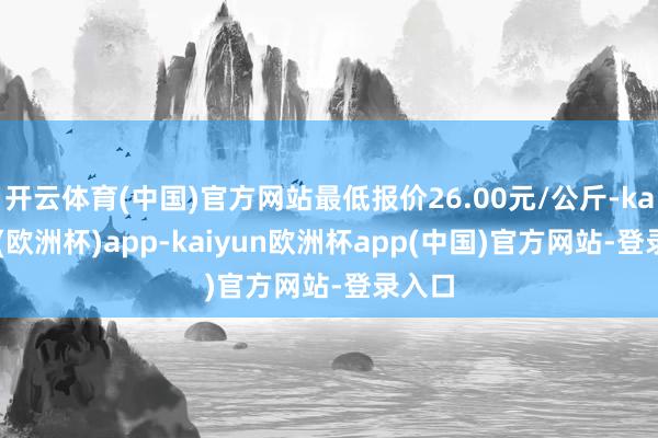 开云体育(中国)官方网站最低报价26.00元/公斤-kaiyun(欧洲杯)app-kaiyun欧洲杯app(中国)官方网站-登录入口