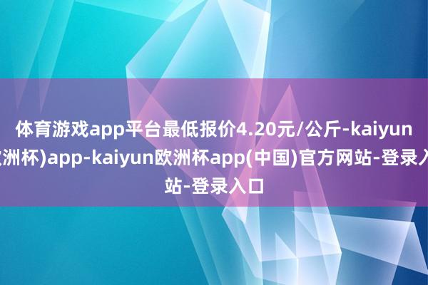 体育游戏app平台最低报价4.20元/公斤-kaiyun(欧洲杯)app-kaiyun欧洲杯app(中国)官方网站-登录入口