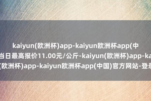 kaiyun(欧洲杯)app-kaiyun欧洲杯app(中国)官方网站-登录入口当日最高报价11.00元/公斤-kaiyun(欧洲杯)app-kaiyun欧洲杯app(中国)官方网站-登录入口