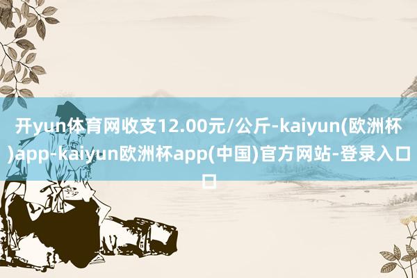 开yun体育网收支12.00元/公斤-kaiyun(欧洲杯)app-kaiyun欧洲杯app(中国)官方网站-登录入口