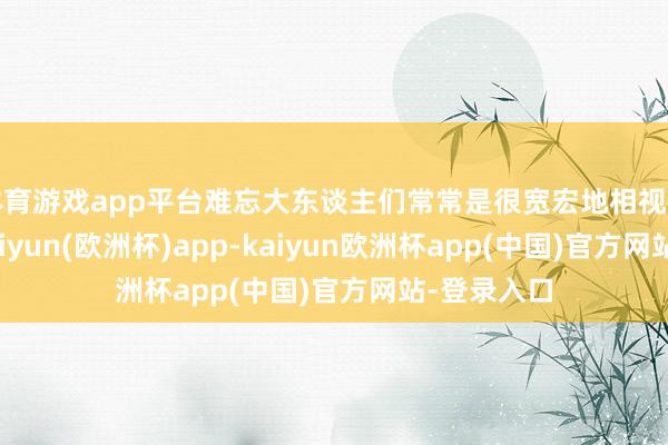 体育游戏app平台难忘大东谈主们常常是很宽宏地相视一笑了之-kaiyun(欧洲杯)app-kaiyun欧洲杯app(中国)官方网站-登录入口