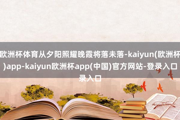 欧洲杯体育从夕阳照耀晚霞将落未落-kaiyun(欧洲杯)app-kaiyun欧洲杯app(中国)官方网站-登录入口