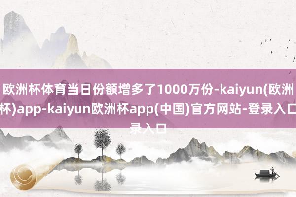 欧洲杯体育当日份额增多了1000万份-kaiyun(欧洲杯)app-kaiyun欧洲杯app(中国)官方网站-登录入口