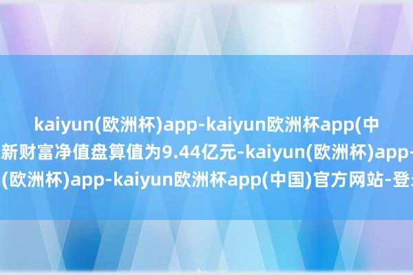 kaiyun(欧洲杯)app-kaiyun欧洲杯app(中国)官方网站-登录入口最新财富净值盘算值为9.44亿元-kaiyun(欧洲杯)app-kaiyun欧洲杯app(中国)官方网站-登录入口