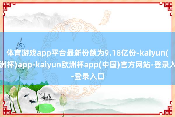 体育游戏app平台最新份额为9.18亿份-kaiyun(欧洲杯)app-kaiyun欧洲杯app(中国)官方网站-登录入口