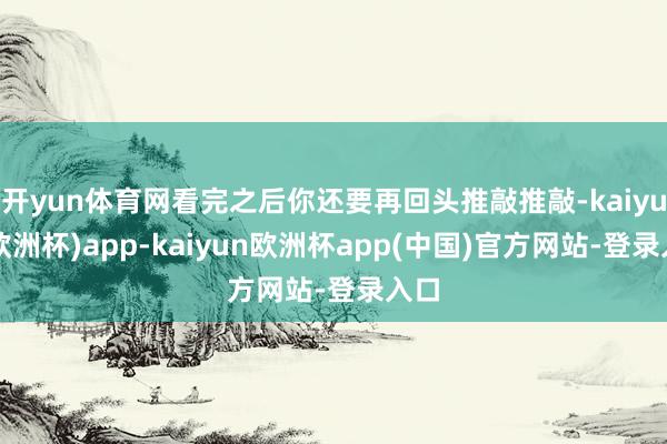 开yun体育网看完之后你还要再回头推敲推敲-kaiyun(欧洲杯)app-kaiyun欧洲杯app(中国)官方网站-登录入口