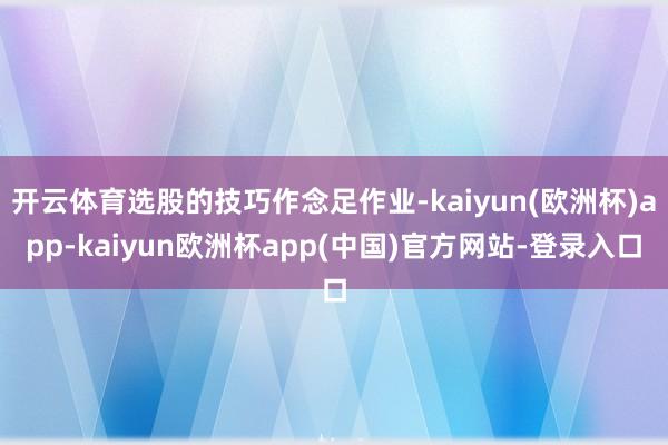 开云体育选股的技巧作念足作业-kaiyun(欧洲杯)app-kaiyun欧洲杯app(中国)官方网站-登录入口