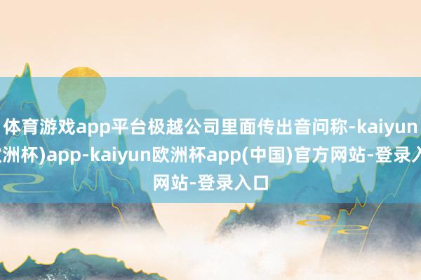 体育游戏app平台极越公司里面传出音问称-kaiyun(欧洲杯)app-kaiyun欧洲杯app(中国)官方网站-登录入口