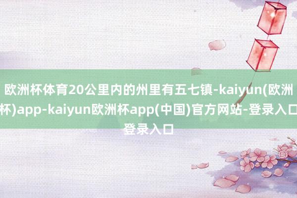 欧洲杯体育20公里内的州里有五七镇-kaiyun(欧洲杯)app-kaiyun欧洲杯app(中国)官方网站-登录入口