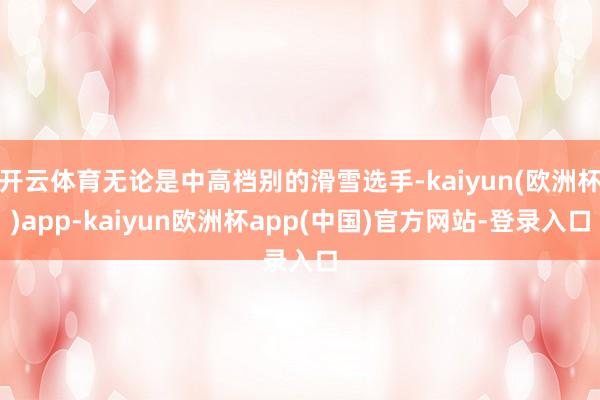 开云体育无论是中高档别的滑雪选手-kaiyun(欧洲杯)app-kaiyun欧洲杯app(中国)官方网站-登录入口