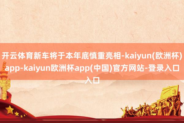 开云体育新车将于本年底慎重亮相-kaiyun(欧洲杯)app-kaiyun欧洲杯app(中国)官方网站-登录入口