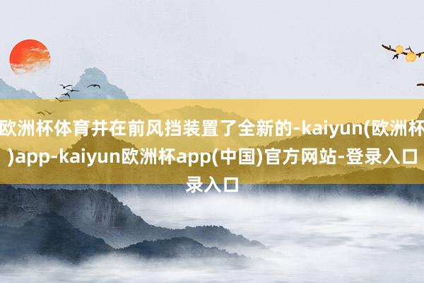 欧洲杯体育并在前风挡装置了全新的-kaiyun(欧洲杯)app-kaiyun欧洲杯app(中国)官方网站-登录入口