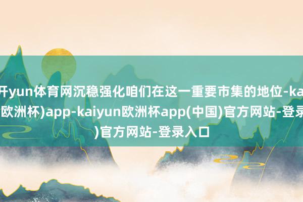 开yun体育网沉稳强化咱们在这一重要市集的地位-kaiyun(欧洲杯)app-kaiyun欧洲杯app(中国)官方网站-登录入口