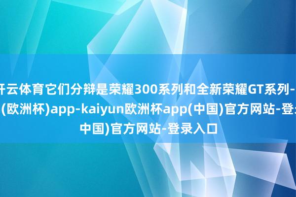 开云体育它们分辩是荣耀300系列和全新荣耀GT系列-kaiyun(欧洲杯)app-kaiyun欧洲杯app(中国)官方网站-登录入口