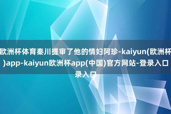 欧洲杯体育秦川提审了他的情妇阿珍-kaiyun(欧洲杯)app-kaiyun欧洲杯app(中国)官方网站-登录入口