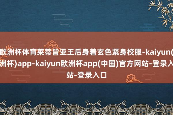 欧洲杯体育莱蒂皆亚王后身着玄色紧身校服-kaiyun(欧洲杯)app-kaiyun欧洲杯app(中国)官方网站-登录入口