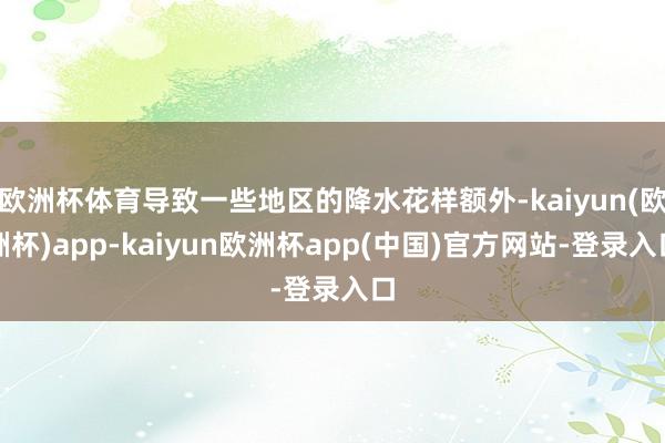 欧洲杯体育导致一些地区的降水花样额外-kaiyun(欧洲杯)app-kaiyun欧洲杯app(中国)官方网站-登录入口