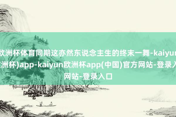 欧洲杯体育同期这亦然东说念主生的终末一舞-kaiyun(欧洲杯)app-kaiyun欧洲杯app(中国)官方网站-登录入口