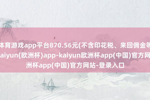 体育游戏app平台870.56元(不含印花税、来回佣金等来回用度)-kaiyun(欧洲杯)app-kaiyun欧洲杯app(中国)官方网站-登录入口