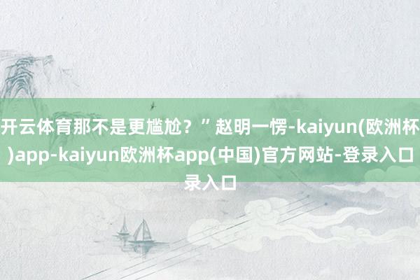 开云体育那不是更尴尬？”赵明一愣-kaiyun(欧洲杯)app-kaiyun欧洲杯app(中国)官方网站-登录入口