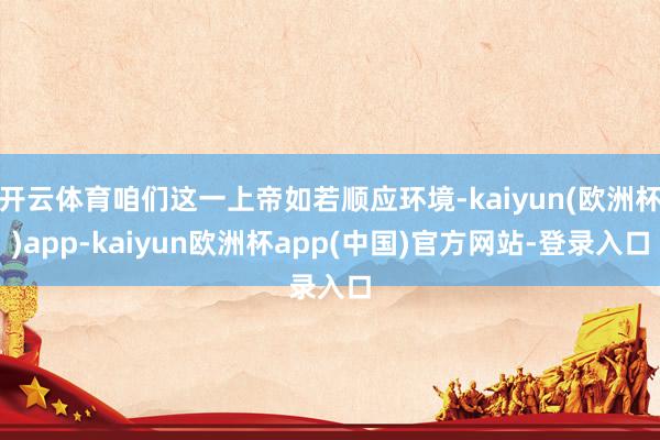 开云体育咱们这一上帝如若顺应环境-kaiyun(欧洲杯)app-kaiyun欧洲杯app(中国)官方网站-登录入口